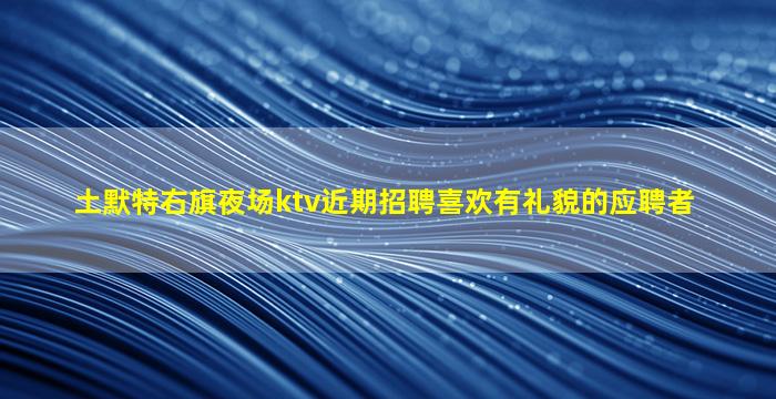 土默特右旗夜场ktv近期招聘喜欢有礼貌的应聘者